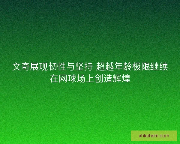 文奇展现韧性与坚持 超越年龄极限继续在网球场上创造辉煌