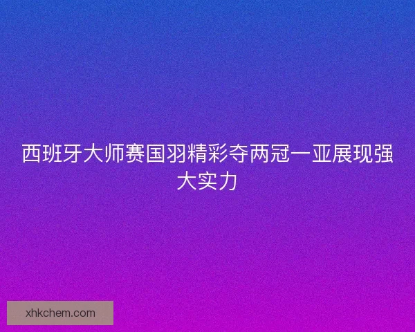 西班牙大师赛国羽精彩夺两冠一亚展现强大实力