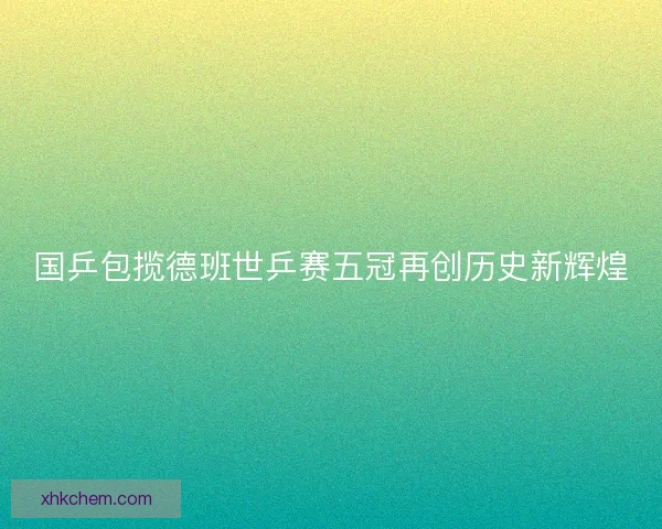 国乒包揽德班世乒赛五冠再创历史新辉煌 国乒包揽德班世乒赛五冠再创历史新辉煌