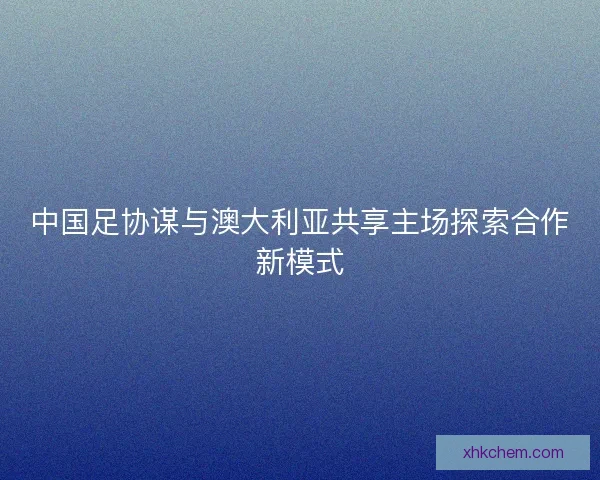 中国足协谋与澳大利亚共享主场探索合作新模式