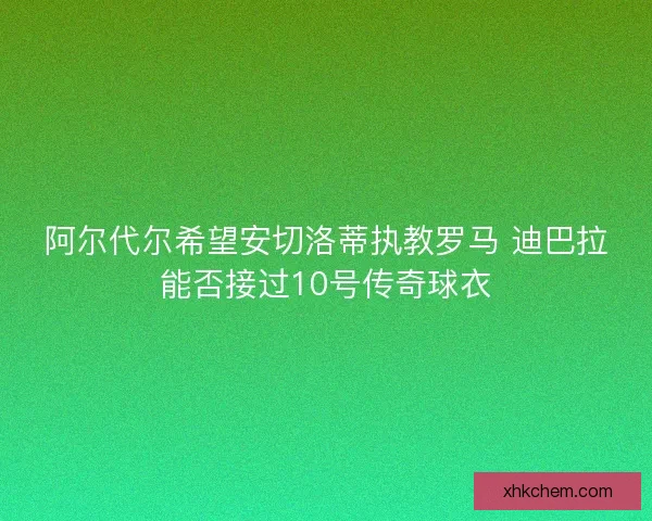阿尔代尔希望安切洛蒂执教罗马 迪巴拉能否接过10号传奇球衣
