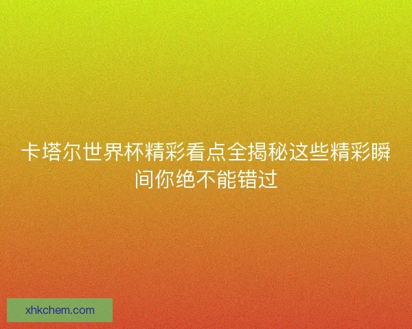 卡塔尔世界杯精彩看点全揭秘这些精彩瞬间你绝不能错过