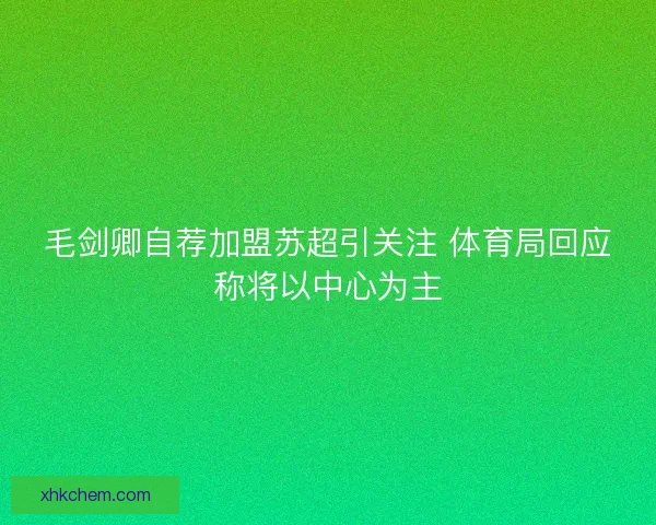 毛剑卿自荐加盟苏超引关注 体育局回应称将以中心为主 毛剑卿自荐加盟苏超引关注 体育局回应称将以中心为主