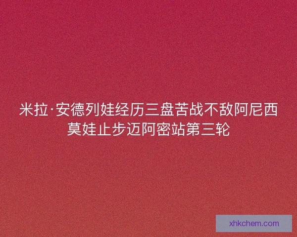 米拉·安德列娃经历三盘苦战不敌阿尼西莫娃止步迈阿密站第三轮