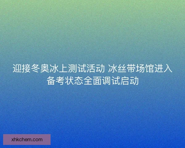 迎接冬奥冰上测试活动 冰丝带场馆进入备考状态全面调试启动