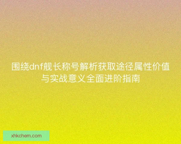 围绕dnf舰长称号解析获取途径属性价值与实战意义全面进阶指南
