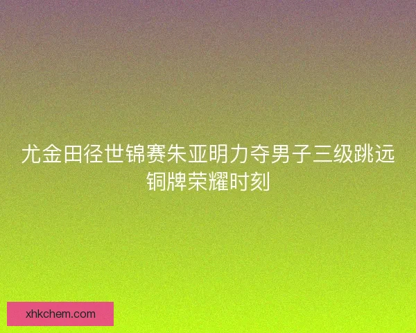 尤金田径世锦赛朱亚明力夺男子三级跳远铜牌荣耀时刻