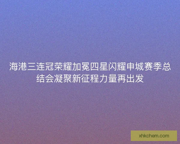 海港三连冠荣耀加冕四星闪耀申城赛季总结会凝聚新征程力量再出发