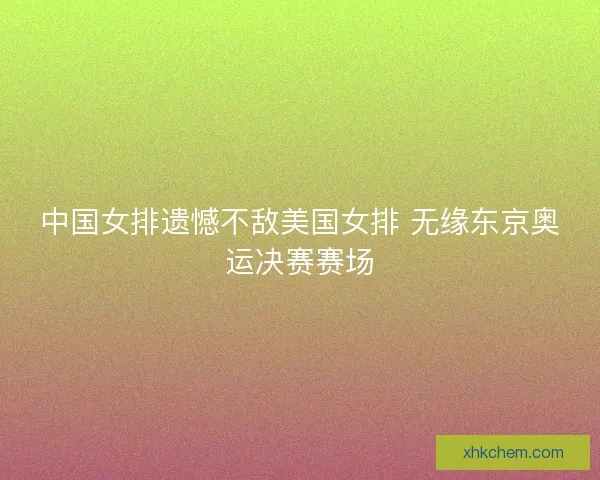 中国女排遗憾不敌美国女排 无缘东京奥运决赛赛场
