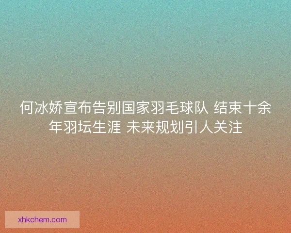 何冰娇宣布告别国家羽毛球队 结束十余年羽坛生涯 未来规划引人关注