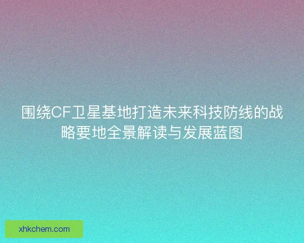 围绕CF卫星基地打造未来科技防线的战略要地全景解读与发展蓝图