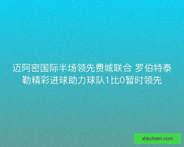 迈阿密国际半场领先费城联合 罗伯特泰勒精彩进球助力球队1比0暂时领先