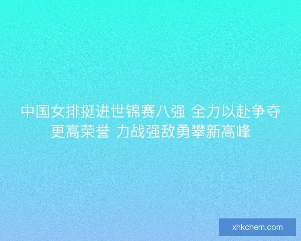 中国女排挺进世锦赛八强 全力以赴争夺更高荣誉 力战强敌勇攀新高峰