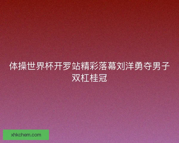 体操世界杯开罗站精彩落幕刘洋勇夺男子双杠桂冠